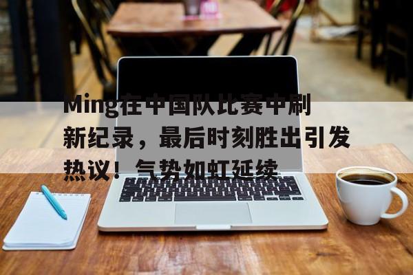 Ming在中国队比赛中刷新纪录，最后时刻胜出引发热议！气势如虹延续的简单介绍