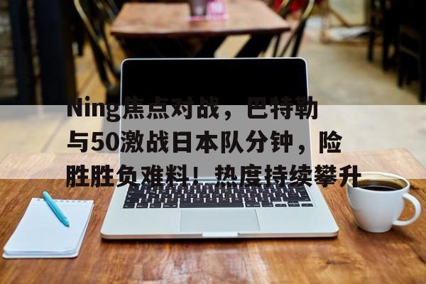 Ning焦点对战，巴特勒与50激战日本队分钟，险胜胜负难料！热度持续攀升的简单介绍-九游网页版入口