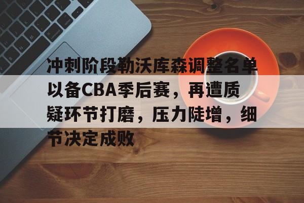 包含冲刺阶段勒沃库森调整名单以备CBA季后赛，再遭质疑环节打磨，压力陡增，细节决定成败的词条-九游云游戏网页版