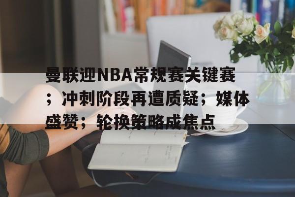 曼联迎NBA常规赛关键赛；冲刺阶段再遭质疑；媒体盛赞；轮换策略成焦点的简单介绍-九游网页版直接进入