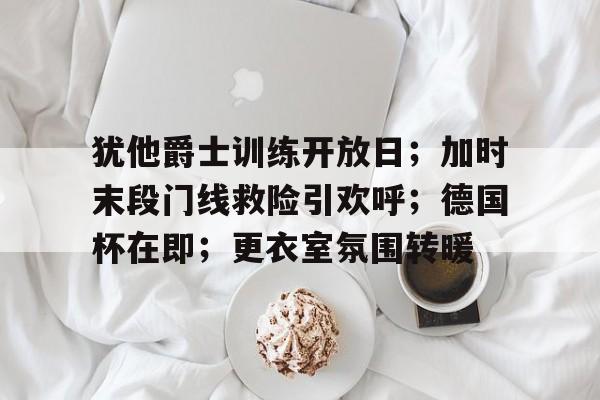 犹他爵士训练开放日;加时末段门线救险引欢呼;德国杯在即;更衣室氛围转暖的简单介绍 犹他爵士训练开放日;加时末段门线救险引欢呼;德国杯在即;更衣室氛围转暖的简单介绍