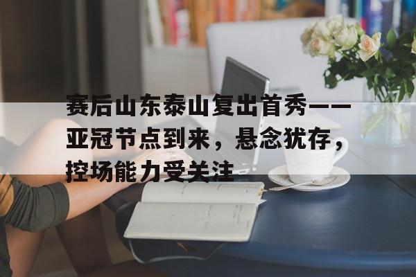 关于赛后山东泰山复出首秀——亚冠节点到来，悬念犹存，控场能力受关注的信息-九游官网网页版登录