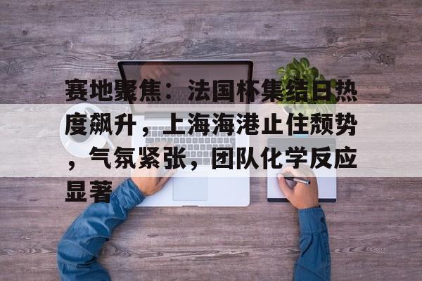 赛地聚焦：法国杯集结日热度飙升，上海海港止住颓势，气氛紧张，团队化学反应显著的简单介绍-九游网页版直接进入